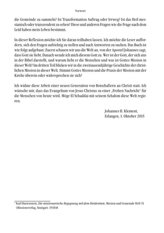 die Gemeinde zu sammeln? Ist Transformation Auftrag oder Irrweg? Ist das Heil mes-
sianisch oder transzendent zu sehen? Diese und anderen Fragen wie die Frage nach dem
Leid haben mein Leben bestimmt.
In dieser Reflexion möchte ich Sie daran teilhaben lassen. Ich möchte die Leser auffor-
dern, sich den Fragen aufrichtig zu stellen und nach Antworten zu suchen. Das Buch ist
wie folgt aufgebaut: Zuerst schauen wir uns die Welt an, von der Apostel Johannes sagt,
dass Gott sie liebt. Danach wende ich mich diesem Gott zu. Wer ist der Gott, der sich uns
in der Bibel darstellt, und warum liebt er die Menschen und was ist Gottes Mission in
dieser Welt? Im dritten Teil blicken wir in die zweitausendjährige Geschichte der christ-
lichen Mission in dieser Welt. Stimmt Gottes Mission und die Praxis der Mission mit der
Kirche überein oder widersprechen sie sich?
Ich widme diese Arbeit einer neuen Generation von Botschaftern an Christi statt. Ich
wünsche mir, dass das Evangelium von Jesus Christus zu einer „Frohen Nachricht“ für
die Menschen von heute wird. Möge El Schaddai mit seinem Schalom diese Welt regie-
ren.
Johannes H. Klement,
Erlangen, 1. Oktober 2015
Vorwort
1
Karl Hartenstein, Die missionarische Begegnung mit dem Heidentum, Mission und Gemeinde Heft 51
(Missionsverlag, Stuttgart: 1938)8
 