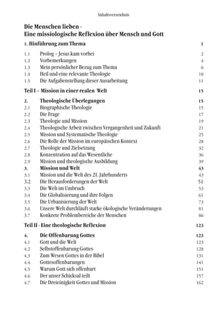 Die Menschen lieben -
Eine missiologische Reflexion über Mensch und Gott
1. Hinführung zum Thema 1
1.1 Prolog – Jesus kam vorbei 2
1.2 Vorbemerkungen 4
1.3 Mein persönlicher Bezug zum Thema 6
1.4 Heil und eine relevante Theologie 10
1.5 Die Aufgabenstellung dieser Ausarbeitung 11
Teil I – Mission in einer realen Welt 15
2. Theologische Überlegungen 15
2.1 Biographische Theologie 15
2.2 Die Frage 17
2.3 Theologie und Mission 19
2.4 Theologische Arbeit zwischen Vergangenheit und Zukunft 21
2.5 Mission und Systematische Theologie 25
2.6 Die Rolle der Mission im europäischen Kontext 28
2.7 Theologie und Zielsetzung 32
2.8 Konzentration auf das Wesentliche 36
2.9 Mission und theologische Ausbildung 39
3. Mission und Welt 43
3.1 Mission und die Welt des 21. Jahrhunderts 43
3.2 Die Herausforderungen der Welt 51
3.3 Die Welt im Umbruch 53
3.4 Die Globalisierung und ihre Folgen 61
3.5 Die Urbanisierung der Welt 73
3.6 Unsere Welt durchläuft starke ökologische Veränderungen 81
3.7 Konkrete Problembereiche der Menschen 86
Teil II - Eine theologische Reflexion 123
4. Die Offenbarung Gottes 123
4.1 Gott und die Welt 123
4.2 Selbstoffenbarung Gottes 128
4.3 Zum Wesen Gottes in der Bibel 131
4.4 Gottesoffenbarungen 141
4.5 Warum Gott sich offenbart 151
4.6 Der unser Schicksal teilt 157
4.7 Die Dreieinigkeit Gottes und Mission 162
Inhaltsverzeichnis
 