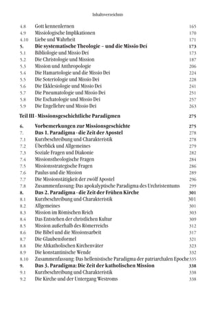 Inhaltsverzeichnis
4.8 Gott kennenlernen 165
4.9 Missiologische Implikationen 170
4.10 Liebe und Wahrheit 171
5. Die systematische Theologie – und die Missio Deí 173
5.1 Bibliologie und Missio Deí 173
5.2 Die Christologie und Mission 187
5.3 Mission und Anthropologie 206
5.4 Die Hamartologie und die Missio Dei 224
5.5 Die Soteriologie und Missio Dei 228
5.6 Die Ekklesiologie und Missio Dei 241
5.7 Die Pneumatologie und Missio Dei 251
5.8 Die Eschatologie und Missio Dei 257
5.9 Die Engellehre und Missio Dei 263
Teil III - Missionsgeschichtliche Paradigmen 275
6. Vorbemerkungen zur Missionsgeschichte 275
7. Das 1. Paradigma - die Zeit der Apostel 278
7.1 Kurzbeschreibung und Charakteristik 278
7.2 Überblick und Allgemeines 279
7.3 Soziale Fragen und Diakonie 282
7.4 Missionstheologische Fragen 284
7.5 Missionsstrategische Fragen 286
7.6 Paulus und die Mission 289
7.7 Die Missionstätigkeit der zwölf Apostel 296
7.8 Zusammenfassung: Das apokalyptische Paradigma des Urchristentums 299
8. Das 2. Paradigma - die Zeit der Frühen Kirche 301
8.1 Kurzbeschreibung und Charakteristik 301
8.2 Allgemeines 301
8.3 Mission im Römischen Reich 303
8.4 Das Entstehen der christlichen Kultur 309
8.5 Mission außerhalb des Römerreichs 312
8.6 Die Bibel und die Missionsarbeit 317
8.7 Die Glaubensformel 321
8.8 Die Altkatholischen Kirchenväter 323
8.9 Die konstantinische Wende 332
8.10 Zusammenfassung: Das hellenistische Paradigma der patriarchalen Epoche335
9. Das 3. Paradigma: Die Zeit der katholischen Mission 338
9.1 Kurzbeschreibung und Charakteristik 338
9.2 Die Kirche und der Untergang Westroms 338
 