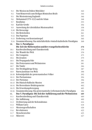 Inhaltsverzeichnis
9.3 Die Mission im frühen Mittelalter 343
9.4 Vom Römerreich zum Heiligen Römischen Reich 344
9.5 Die Missionierung Englands 346
9.6 Mohammed (570-632) und der Islam 348
9.7 Bonifatius 355
9.8 Karl der Große 356
9.9 Ausweitung der christlichen Missionsarbeit 358
9.10 Die Kreuzzüge 359
9.11 Die Bettelorden 361
9.12 Das Papsttum 365
9.13 Eroberung von Konstantinopel 366
9.14 Zusammenfassung: Das mittelalterliche römisch-katholische Paradigma 368
10. Das 4. Paradigma:
Die Zeit der Reformationundder evangelischenKirche 370
10.1 Kurzbeschreibung und Charakteristik 370
10.2 Der Wandel der Welt 370
10.3 Die Conquista 375
10.4 Die Jesuiten 379
10.5 Die Propaganda Fide 381
10.6 Die Protestanten und Weltmission 381
10.7 Die Täufer 384
10.8 Der Dreißigjährige Krieg 387
10.9 Baron Justinian von Welz 390
10.10 Kolonialpolitik der protestantischen Völker 392
10.11 Der Puritanismus 394
10.12 Der Pietismus 396
10.13 Die Dänisch-Hallische Mission 399
10.14 Die Herrenhuter Brüdergemeine 402
10.15 Die Erweckungsbewegung 405
10.16 Zusammenfassung: Das protestantische (reformatorische) Paradigma 406
11. Das 5. Paradigma-Die Zeit der Aufklärung und der Weltmission 409
11.1 Kurzbeschreibung und Charakteristik 409
11.2 Die Aufklärung 409
11.3 Zivilisierung und der Kolonialismus 416
11.4 William Carey 418
11.5 Missionsgesellschaften 420
11.6 Revolutionen 422
11.7 Menschenrechte 425
11.8 Sklaverei 427
 