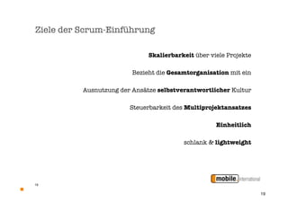 Ziele der Scrum-Einführung

                              Skalierbarkeit über viele Projekte

                         Bezieht die Gesamtorganisation mit ein

          Ausnutzung der Ansätze selbstverantwortlicher Kultur

                        Steuerbarkeit des Multiprojektansatzes

                                                    Einheitlich

                                         schlank & lightweight




19


                                                                   19
 