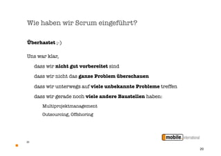 Wie haben wir Scrum eingeführt?

Überhastet ;-)

Uns war klar,
	    dass wir nicht gut vorbereitet sind

    dass wir nicht das ganze Problem überschauen

	    dass wir unterwegs auf viele unbekannte Probleme treffen

	    dass wir gerade noch viele andere Baustellen haben:
     	   Multiprojektmanagement
     	   Outsourcing, Offshoring




20


                                                                20
 