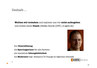 Deshalb …



     Wollten wir trotzdem und nahmen uns vor nicht aufzugeben
     und holten einen Coach (Stefan Roock (CST), it-agile.de)




     Zur Unterstützung
     Als Sparringpartner für alle Parteien
     Als wandelnde Lösungsbibliothek
     Als Moderator bzgl. Resitance To Change im täglichen Geschäft

21


                                                                     21
 