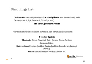 First things ﬁrst

     Collocated Teams quer über alle Disziplinen: PO, Entwickler, Web
     Development, QA, Content, Site-Ops etc.)
                           !!! Umzugsmarathons!!!


     Wir etablierten die zentralen Instanzen von Scrum in allen Teams:

                                3-weekly Sprints
              Meetings: Sprint Planning, Daily Scrum, Sprint Review,
                                  Retrospektive,
        Deliverables: Product Backlog, Sprint Backlog, Burn Down, Product
                                    Burnup
                    Rollen: Scrum Master, Product Owner, etc.


22


                                                                            22
 
