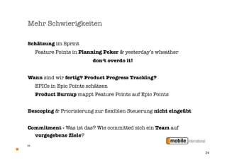 Mehr Schwierigkeiten

Schätzung im Sprint

    Feature Points in Planning Poker & yesterday’s wheather
                            don‘t overdo it!


Wann sind wir fertig? Product Progress Tracking?

    EPICs in Epic Points schätzen
	    Product Burnup mappt Feature Points auf Epic Points


Descoping & Priorisierung zur ﬂexiblen Steuerung nicht eingeübt


Commitment - Was ist das? Wie committed sich ein Team auf
  vorgegebene Ziele?
24


                                                                  24
 