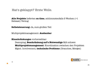 Hat‘s geklappt? Erste Welle.

Alle Projekte lieferten on time, schlimmstenfalls 3 Wochen (=1
Release) Verzug

Selbststeuerung: Ja, zum großen Teil

Multiprojektmanagement: Ausbaubar

Einschränkungen vorhersehbar:

 Descoping, Beschränkung auf’s Notwendige fällt schwer.
	 Multiprojektmanagement: Koordination zwischen den Projekten
	 Mgmt. Involvement, technische Probleme (Branches, Merges)




25


                                                                 25
 