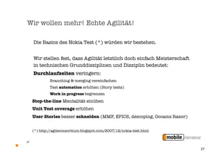 Wir wollen mehr! Echte Agilität!

     Die Basics des Nokia Test (*) würden wir bestehen.


     Wir stellen fest, dass Agilität letztlich doch einfach Meisterschaft
     in technischen Grunddisziplinen und Disziplin bedeutet:
     Durchlaufzeiten veringern:
              Branching & merging vereinfachen
              Test automation erhöhen (Story tests)
              Work in progress begrenzen
     Stop-the-line-Mentalität einüben
     Unit Test coverage erhöhen
     User Stories besser schneiden (MMF, EPICS, descoping, Occams Razor)


     (*) http://agileconsortium.blogspot.com/2007/12/nokia-test.html

27


                                                                            27
 