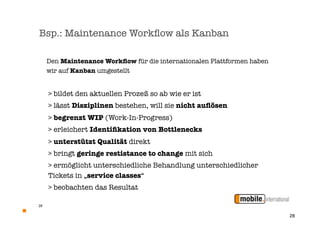 Bsp.: Maintenance Workﬂow als Kanban

     Den Maintenance Workﬂow für die internationalen Plattformen haben
     wir auf Kanban umgestellt


     > bildet den aktuellen Prozeß so ab wie er ist
     > lässt Disziplinen bestehen, will sie nicht auﬂösen
     > begrenzt WIP (Work-In-Progress)
     > erleichert Identiﬁkation von Bottlenecks
     > unterstützt Qualität direkt
     > bringt geringe restistance to change mit sich
     > ermöglicht unterschiedliche Behandlung unterschiedlicher
     Tickets in „service classes“
     > beobachten das Resultat

28


                                                                         28
 