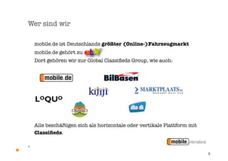 Wer sind wir

    mobile.de ist Deutschlands größter (Online-)Fahrzeugmarkt
    mobile.de gehört zu
    Dort gehören wir zur Global Classiﬁeds Group, wie auch:




    Alle beschäftigen sich als horizontale oder vertikale Plattform mit
    Classiﬁeds.

3


                                                                          3
 