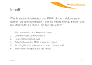 Was brauchen Marketing- und PR-Profis, um zielgruppen-
gerecht zu kommunizieren – um die Mitarbeiter zu binden und
die Mitarbeiter zu finden, die Sie brauchen?

1.      Man kann nicht nicht kommunizieren.
2.      Unternehmenskommunikation
3.      Personalmarketing heute
4.      Arbeitgebermarke, Mehr als nur ein Logo?
5.      Wo fängt Kommunikation an und wo hört sie auf?
6.      Trends und Beispiele aus der Praxis



22.03.2013                                               2
 