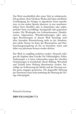 Das Werk einschließlich aller seiner Teile ist urheberrechtlich geschützt. Kein Teil dieses Werkes darf ohne schriftliche
Genehmigung des Verlages in irgendeiner Form reproduziert, in eine andere Sprache übersetzt, in eine maschinenlesbare Form überführt oder in körperlicher oder unkörperlicher Form vervielfältigt, bereitgestellt oder gespeichert
werden. Die Wiedergabe von Gebrauchsnamen, Handelsnamen, Eigennamen, Warenbezeichnungen oder sonstigen Bezeichnungen in diesem Werk berechtigt auch
ohne besondere Kennzeichnung nicht zu der Annahme,
dass solche Namen im Sinne der Warenzeichen und Markenschutzgesetzgebung als frei zu betrachten wären und
daher von jedermann benutzt werden dürften.
Das Werk ist sorgfältig erarbeitet worden. Dennoch erfolgen alle Angaben ohne Gewähr. Für Vollständigkeit, Fehler,
Auslassungen u. ä. kann, insbesondere wegen der schnellen
Veränderungen in Gesellschaft, Beruf, Bildung, Wirtschaft
und Technik keine Haftung übernommen werden. Vorschläge zur Verbesserung des Inhalts und der Nutzung werden gerne entgegen genommen. Die dargestellte Meinung
der Autorinnen muss nicht unbedingt die Meinung des Verlags widerspiegeln.

Printed in Germany
ISBN 978-3-942230-77-3

 