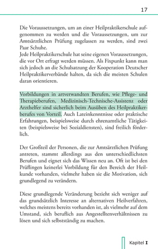 17

Die Voraussetzungen, um an einer Heilpraktikerschule aufgenommen zu werden und die Voraussetzungen, um zur
Amtsärztlichen Prüfung zugelassen zu werden, sind zwei
Paar Schuhe.
Jede Heilpraktikerschule hat seine eigenen Voraussetzungen,
die vor Ort erfragt werden müssen. Als Fixpunkt kann man
sich jedoch an die Schulsatzung der Kooperation Deutscher
Heilpraktikerverbände halten, da sich die meisten Schulen
daran orientieren.
Vorbildungen in artverwandten Berufen, wie Plege- und
herapieberufen, Medizinisch-Technische-Assistenz oder
Arzthelfer sind sicherlich beim Ausüben des Heilpraktikerberufes von Vorteil. Auch Lateinkenntnisse oder praktische
Erfahrungen, beispielsweise durch ehrenamtliche Tätigkeiten (beispielsweise bei Sozialdiensten), sind freilich förderlich.
Der Großteil der Personen, die zur Amtsärztlichen Prüfung
antreten, stammt allerdings aus den unterschiedlichsten
Berufen und eignet sich das Wissen neu an. Oft ist bei den
Prülingen keinerlei Vorbildung für den Bereich der Heilkunde vorhanden, vielmehr haben sie die Motivation, sich
grundlegend zu verändern.
Diese grundlegende Veränderung bezieht sich weniger auf
das grundsätzlich Interesse an alternativen Heilverfahren,
welches meistens bereits vorhanden ist, als vielmehr auf dem
Umstand, sich berulich aus Angestelltenverhältnissen zu
lösen und sich selbstständig zu machen.

Kapitel I

 