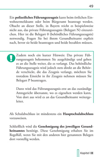 49

Ein polizeiliches Führungszeugnis kann beim örtlichen Einwohnermeldeamt oder beim Bürgeramt beantragt werden.
Obacht an dieser Stelle, in Bayern reicht es beispielsweise
nicht aus, das private Führungszeugnis (Belegart N) einzureichen. Hier ist die Belegart 0 (behördliches Führungszeugnis)
notwendig. Fragen Sie bei ihrem Gesundheitsamt explizit
nach, bevor sie beide beantragen und beide bezahlen müssen.
Zudem noch ein kurzer Hinweis: Das private Führungszeugnis bekommen Sie ausgehändigt und geben
es an die Stelle weiter, die es verlangt. Das behördliche
Führungszeugnis wird jedoch stets direkt an die Behörde verschickt, die das Zeugnis verlangt, möchten Sie
trotzdem Einsicht in ihr Zeugnis nehmen müssen Sie
Belegart P beantragen.
Dann wird das Führungszeugnis erst an das zuständige
Amtsgericht übersannt, wo es eigesehen werden kann.
Von dort aus wird es an das Gesundheitsamt weitergeleitet.
Als Schulabschluss ist mindestens ein Hauptschulabschluss
vorzuweisen.
Schließlich wird die Genehmigung des jeweiligen Gesundheitsamtes benötigt. Diese Genehmigung erhalten Sie im
Regelfall, wenn Sie mit den anderen hier genannten Belegen
dort vorstellig werden.

Kapitel II

 