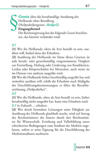 87

Heilpraktikergesetz - HeilprG

Gesetz über die berufsmäßige Ausübung der
Heilkunde ohne Bestallung
(Heilpraktikergesetz - HeilprG)
Eingangsformel
Die Reichsregierung hat das folgende Gesetz beschlossen, das hiermit verkündet wird:
§1
(1) Wer die Heilkunde, ohne als Arzt bestallt zu sein, ausüben will, bedarf dazu der Erlaubnis.
(2) Ausübung der Heilkunde im Sinne dieses Gesetzes ist
jede berufs- oder gewerbsmäßig vorgenommene Tätigkeit
zur Feststellung, Heilung oder Linderung von Krankheiten,
Leiden oder Körperschäden bei Menschen, auch wenn sie
im Dienste von anderen ausgeübt wird.
(3) Wer die Heilkunde bisher berufsmäßig ausgeübt hat und
weiterhin ausüben will, erhält die Erlaubnis nach Maßgabe
der Durchführungsbestimmungen; er führt die Berufsbezeichnung „Heilpraktiker“.
§2
(1) Wer die Heilkunde, ohne als Arzt bestallt zu sein, bisher
berufsmäßig nicht ausgeübt hat, kann eine Erlaubnis nach
§ 1 in Zukunft ... erhalten.
(2) Wer durch besondere Leistungen seine Fähigkeit zur
Ausübung der Heilkunde glaubhaft macht, wird auf Antrag
des Reichsministers des Innern durch den Reichsminister für Wissenschaft, Erziehung und Volksbildung unter
erleichterten Bedingungen zum Studium der Medizin zugelassen, sofern er seine Eignung für die Durchführung des
Medizinstudiums nachweist.

Kapitel III

 