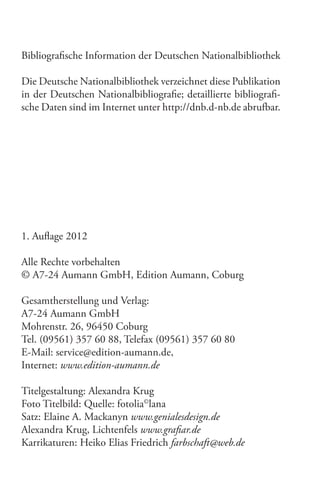 Bibliograische Information der Deutschen Nationalbibliothek
Die Deutsche Nationalbibliothek verzeichnet diese Publikation
in der Deutschen Nationalbibliograie; detaillierte bibliograische Daten sind im Internet unter http://dnb.d-nb.de abrufbar.

1. Aulage 2012
Alle Rechte vorbehalten
© A7-24 Aumann GmbH, Edition Aumann, Coburg
Gesamtherstellung und Verlag:
A7-24 Aumann GmbH
Mohrenstr. 26, 96450 Coburg
Tel. (09561) 357 60 88, Telefax (09561) 357 60 80
E-Mail: service@edition-aumann.de,
Internet: www.edition-aumann.de
Titelgestaltung: Alexandra Krug
Foto Titelbild: Quelle: fotolia©lana
Satz: Elaine A. Mackanyn www.genialesdesign.de
Alexandra Krug, Lichtenfels www.graiar.de
Karrikaturen: Heiko Elias Friedrich farbschaft@web.de

 