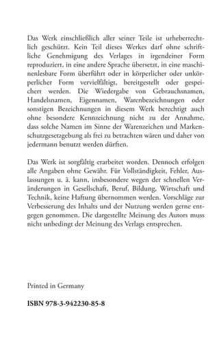 Das Werk einschließlich aller seiner Teile ist urheberrechtlich geschützt. Kein Teil dieses Werkes darf ohne schriftliche Genehmigung des Verlages in irgendeiner Form
reproduziert, in eine andere Sprache übersetzt, in eine maschinenlesbare Form überführt oder in körperlicher oder unkörperlicher Form vervielfältigt, bereitgestellt oder gespeichert werden. Die Wiedergabe von Gebrauchsnamen,
Handelsnamen, Eigennamen, Warenbezeichnungen oder
sonstigen Bezeichnungen in diesem Werk berechtigt auch
ohne besondere Kennzeichnung nicht zu der Annahme,
dass solche Namen im Sinne der Warenzeichen und Markenschutzgesetzgebung als frei zu betrachten wären und daher von
jedermann benutzt werden dürften.
Das Werk ist sorgfältig erarbeitet worden. Dennoch erfolgen
alle Angaben ohne Gewähr. Für Vollständigkeit, Fehler, Auslassungen u. ä. kann, insbesondere wegen der schnellen Veränderungen in Gesellschaft, Beruf, Bildung, Wirtschaft und
Technik, keine Haftung übernommen werden. Vorschläge zur
Verbesserung des Inhalts und der Nutzung werden gerne entgegen genommen. Die dargestellte Meinung des Autors muss
nicht unbedingt der Meinung des Verlags entsprechen.

Printed in Germany
ISBN 978-3-942230-85-8

 