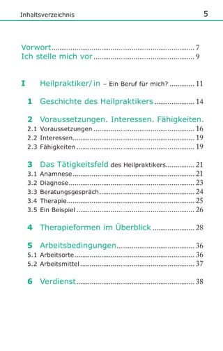 5

Inhaltsverzeichnis

Vorwort ........................................................................... 7
Ich stelle mich vor ..................................................... 9

I

Heilpraktiker/ in

– Ein Beruf für mich? ............. 11

1 Geschichte des Heilpraktikers ..................... 14
2 Voraussetzungen. Interessen. Fähigkeiten.
2.1 Voraussetzungen ..................................................... 16
2.2 Interessen................................................................ 19
2.3 Fähigkeiten .............................................................. 19
3 Das Tätigkeitsfeld des Heilpraktikers............... 21
3.1 Anamnese ................................................................ 21
3.2 Diagnose .................................................................. 23
3.3 Beratungsgespräch .................................................. 24
3.4 Therapie ................................................................... 25
3.5 Ein Beispiel .............................................................. 26
4 Therapieformen im Überblick ...................... 28
5 Arbeitsbedingungen......................................... 36
5.1 Arbeitsorte ............................................................... 36
5.2 Arbeitsmittel ............................................................ 37
6 Verdienst .............................................................. 38

 