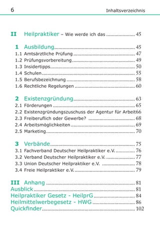 6

Inhaltsverzeichnis

II

Heilpraktiker

– Wie werde ich das ..................... 45

1 Ausbildung........................................................... 45
1.1 Amtsärztliche Prüfung ............................................. 47
1.2 Prüfungsvorbereitung .............................................. 49
1.3 Insidertipps .............................................................. 50
1.4 Schulen .................................................................... 55
1.5 Berufsbezeichnung .................................................. 58
1.6 Rechtliche Regelungen ............................................ 60
2 Existenzgründung ............................................. 63
2.1 Förderungen ............................................................ 65
2.2 Existenzgründungszuschuss der Agentur für Arbeit 66
2.3	 Freiberulich	oder	Gewerbe?	 .................................. 68
2.4 Arbeitsmöglichkeiten ............................................... 69
2.5 Marketing ................................................................. 70
3 Verbände .............................................................. 75
3.1 Fachverband Deutscher Heilpraktiker e.V. .............. 76
3.2 Verband Deutscher Heilpraktiker e.V. ..................... 77
3.3 Union Deutscher Heilpraktiker e.V. ........................ 78
3.4 Freie Heilpraktiker e.V. ............................................ 79
III Anhang ................................................................. 81
Ausblick .......................................................................... 81
Heilpraktiker Gesetz - HeilprG .............................. 84
Heilmittelwerbegesetz - HWG ............................... 86
Quickinder .................................................................... 102

 