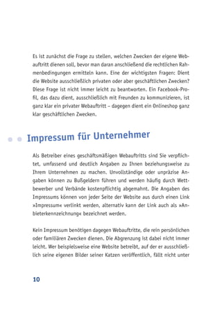 10
Es ist zunächst die Frage zu stellen, welchen Zwecken der eigene Web-
auftritt dienen soll, bevor man daran anschließend die rechtlichen Rah-
menbedingungen ermitteln kann. Eine der wichtigsten Fragen: Dient
die Website ausschließlich privaten oder aber geschäftlichen Zwecken?
Diese Frage ist nicht immer leicht zu beantworten. Ein Facebook-Pro-
fil, das dazu dient, ausschließlich mit Freunden zu kommunizieren, ist
ganz klar ein privater Webauftritt – dagegen dient ein Onlineshop ganz
klar geschäftlichen Zwecken.
Impressum für Unternehmer
Als Betreiber eines geschäftsmäßigen Webauftritts sind Sie verpflich-
tet, umfassend und deutlich Angaben zu Ihnen beziehungsweise zu
Ihrem Unternehmen zu machen. Unvollständige oder unpräzise An-
gaben können zu Bußgeldern führen und werden häufig durch Wett-
bewerber und Verbände kostenpflichtig abgemahnt. Die Angaben des
Impressums können von jeder Seite der Website aus durch einen Link
»Impressum« verlinkt werden, alternativ kann der Link auch als »An-
bieterkennzeichnung« bezeichnet werden.
Kein Impressum benötigen dagegen Webauftritte, die rein persönlichen
oder familiären Zwecken dienen. Die Abgrenzung ist dabei nicht immer
leicht. Wer beispielsweise eine Website betreibt, auf der er ausschließ-
lich seine eigenen Bilder seiner Katzen veröffentlich, fällt nicht unter
 