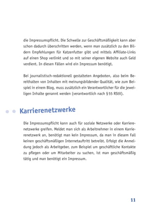 11
die Impressumspflicht. Die Schwelle zur Geschäftsmäßigkeit kann aber
schon dadurch überschritten werden, wenn man zusätzlich zu den Bil-
dern Empfehlungen für Katzenfutter gibt und mittels Affiliate-Links
auf einen Shop verlinkt und so mit seiner eigenen Website auch Geld
verdient. In diesen Fällen wird ein Impressum benötigt.
Bei journalistisch-redaktionell gestalteten Angeboten, also beim Be-
reithalten von Inhalten mit meinungsbildender Qualität, wie zum Bei-
spiel in einem Blog, muss zusätzlich ein Verantwortlicher für die jewei-
ligen Inhalte genannt werden (verantwortlich nach § 55 RStV).
Karrierenetzwerke
Die Impressumspflicht kann auch für soziale Netzwerke oder Karriere-
netzwerke greifen. Meldet man sich als Arbeitnehmer in einem Karrie-
renetzwerk an, benötigt man kein Impressum, da man in diesem Fall
keinen geschäftsmäßigen Internetauftritt betreibt. Erfolgt die Anmel-
dung jedoch als Arbeitgeber, zum Beispiel um geschäftliche Kontakte
zu pflegen oder um Mitarbeiter zu suchen, ist man geschäftsmäßig
tätig und man benötigt ein Impressum.
 