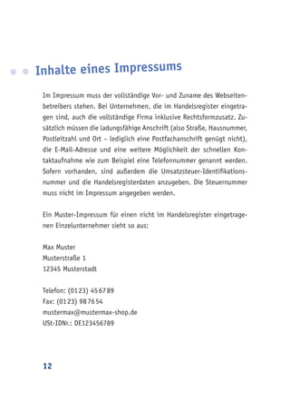 12
Inhalte eines Impressums
Im Impressum muss der vollständige Vor- und Zuname des Webseiten-
betreibers stehen. Bei Unternehmen, die im Handelsregister eingetra-
gen sind, auch die vollständige Firma inklusive Rechtsformzusatz. Zu-
sätzlich müssen die ladungsfähige Anschrift (also Straße, Hausnummer,
Postleitzahl und Ort – lediglich eine Postfachanschrift genügt nicht),
die E-Mail-Adresse und eine weitere Möglichkeit der schnellen Kon-
taktaufnahme wie zum Beispiel eine Telefonnummer genannt werden.
Sofern vorhanden, sind außerdem die Umsatzsteuer-Identifikations-
nummer und die Handelsregisterdaten anzugeben. Die Steuernummer
muss nicht im Impressum angegeben werden.
Ein Muster-Impressum für einen nicht im Handelsregister eingetrage-
nen Einzelunternehmer sieht so aus:
Max Muster
Musterstraße 1
12345 Musterstadt
Telefon: (01 23) 45 67 89
Fax: (01 23) 98 76 54
mustermax@mustermax-shop.de
USt-IDNr.: DE123456789
 