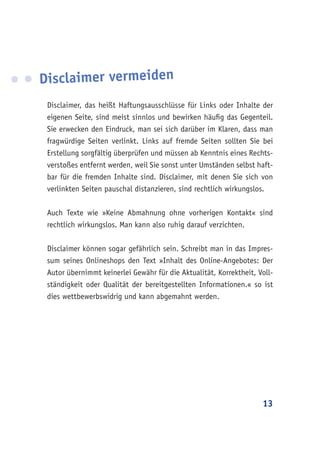 13
Disclaimer vermeiden
Disclaimer, das heißt Haftungsausschlüsse für Links oder Inhalte der
eigenen Seite, sind meist sinnlos und bewirken häufig das Gegenteil.
Sie erwecken den Eindruck, man sei sich darüber im Klaren, dass man
fragwürdige Seiten verlinkt. Links auf fremde Seiten sollten Sie bei
Erstellung sorgfältig überprüfen und müssen ab Kenntnis eines Rechts-
verstoßes entfernt werden, weil Sie sonst unter Umständen selbst haft-
bar für die fremden Inhalte sind. Disclaimer, mit denen Sie sich von
verlinkten Seiten pauschal distanzieren, sind rechtlich wirkungslos.
Auch Texte wie »Keine Abmahnung ohne vorherigen Kontakt« sind
rechtlich wirkungslos. Man kann also ruhig darauf verzichten.
Disclaimer können sogar gefährlich sein. Schreibt man in das Impres-
sum seines Onlineshops den Text »Inhalt des Online-Angebotes: Der
Autor übernimmt keinerlei Gewähr für die Aktualität, Korrektheit, Voll-
ständigkeit oder Qualität der bereitgestellten Informationen.« so ist
dies wettbewerbswidrig und kann abgemahnt werden.
 