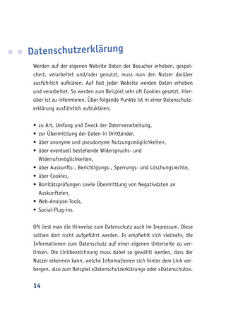 14
Datenschutzerklärung
Werden auf der eigenen Website Daten der Besucher erhoben, gespei-
chert, verarbeitet und/oder genutzt, muss man den Nutzer darüber
ausführlich aufklären. Auf fast jeder Website werden Daten erhoben
und verarbeitet. So werden zum Beispiel sehr oft Cookies gesetzt. Hier-
über ist zu informieren. Über folgende Punkte ist in einer Datenschutz-
erklärung ausführlich aufzuklären:	
•	zu Art, Umfang und Zweck der Datenverarbeitung,
•	zur Übermittlung der Daten in Drittländer,
•	über anonyme und pseudonyme Nutzungsmöglichkeiten,
•	über eventuell bestehende Widerspruchs- und
Widerrufsmöglichkeiten,
•	über Auskunfts-, Berichtigungs-, Sperrungs- und Löschungsrechte,
•	über Cookies,
•	Bonitätsprüfungen sowie Übermittlung von Negativdaten an
Auskunfteien,
•	Web-Analyse-Tools,
•	Social-Plug-ins.
Oft liest man die Hinweise zum Datenschutz auch im Impressum. Diese
sollten dort nicht aufgeführt werden. Es empfiehlt sich vielmehr, die
Informationen zum Datenschutz auf einer eigenen Unterseite zu ver-
linken. Die Linkbezeichnung muss dabei so gewählt werden, dass der
Nutzer erkennen kann, welche Informationen sich hinter dem Link ver-
bergen, also zum Beispiel »Datenschutzerklärung« oder »Datenschutz«.
 