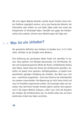 16
Wer eine eigene Website betreibt, möchte darauf Inhalte einem brei-
ten Publikum zugänglich machen, sei es zum Zwecke des Verkaufs, der
Information oder einfach nur zum Spaß. Dabei sollte man immer das
Urheberrecht im Hinterkopf haben. Verstößt man gegen die Urheber-
rechte eines anderen, können teure Abmahnungen die Folge sein.
Was ist ein Urheber?
Die gesetzliche Definition des Urhebers ist denkbar kurz. In § 7 UrhG
steht: »Urheber ist der Schöpfer eines Werkes.«
Eine Auflistung der geschützten Werke findet sich ebenfalls im Ge-
setz. Dazu gehören zum Beispiel Sprachwerke, wie Schriftwerke, Re-
den und Computerprogramme; Werke der Musik; Lichtbildwerke (Fotos)
oder Videos. Damit diese den Schutz des Urheberrechts genießen, be-
dürfen sie jedoch einer gewissen »Schöpfungshöhe«, es bedarf einer
persönlichen geistigen Schöpfung des Urhebers. Das Werk muss sich
also – vereinfacht ausgedrückt – durch das Kriterium der Individualität
von anderen unterscheiden. Die Abgrenzung ist nicht immer leicht und
muss im Einzelfall vorgenommen werden. Als Faustregel sollte man be-
achten: Man darf keine fremden Inhalte (gleich welcher Art) kopieren
und in die eigene Website einbauen, sofern man nicht die Erlaubnis
des Inhabers des Urheberrechtes hat. Im Zweifel sollte man auf einen
bestimmten Inhalt also lieber verzichten.
 
