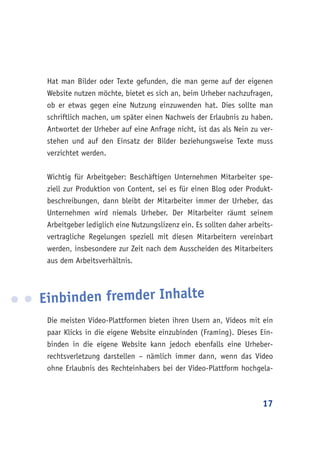 17
Hat man Bilder oder Texte gefunden, die man gerne auf der eigenen
Website nutzen möchte, bietet es sich an, beim Urheber nachzufragen,
ob er etwas gegen eine Nutzung einzuwenden hat. Dies sollte man
schriftlich machen, um später einen Nachweis der Erlaubnis zu haben.
Antwortet der Urheber auf eine Anfrage nicht, ist das als Nein zu ver-
stehen und auf den Einsatz der Bilder beziehungsweise Texte muss
verzichtet werden.
Wichtig für Arbeitgeber: Beschäftigen Unternehmen Mitarbeiter spe-
ziell zur Produktion von Content, sei es für einen Blog oder Produkt-
beschreibungen, dann bleibt der Mitarbeiter immer der Urheber, das
Unternehmen wird niemals Urheber. Der Mitarbeiter räumt seinem
Arbeitgeber lediglich eine Nutzungslizenz ein. Es sollten daher arbeits-
vertragliche Regelungen speziell mit diesen Mitarbeitern vereinbart
werden, insbesondere zur Zeit nach dem Ausscheiden des Mitarbeiters
aus dem Arbeitsverhältnis.
Einbinden fremder Inhalte
Die meisten Video-Plattformen bieten ihren Usern an, Videos mit ein
paar Klicks in die eigene Website einzubinden (Framing). Dieses Ein-
binden in die eigene Website kann jedoch ebenfalls eine Urheber-
rechtsverletzung darstellen – nämlich immer dann, wenn das Video
ohne Erlaubnis des Rechteinhabers bei der Video-Plattform hochgela-
 