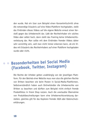 18
den wurde. Hat ein User zum Beispiel einen Konzertmitschnitt ohne
die notwendige Erlaubnis auf eine Video-Plattform hochgeladen, stellt
das Einbinden dieses Videos auf die eigene Website erneut einen Ver-
stoß gegen das Urheberrecht dar. Lädt der Rechteinhaber ein solches
Video aber selbst hoch, dann stellt das Framing keine Urheberrechts-
verletzung dar. Man sollte mit dem Einbinden fremder Videos daher
sehr vorsichtig sein, weil man nicht immer erkennen kann, ob ein Vi-
deo mit Erlaubnis des Rechteinhabers auf einer Plattform hochgeladen
wurde oder nicht.
Besonderheiten bei Social Media
(Facebook, Twitter, Instagram)
Die Rechte der Urheber gelten unabhängig von der jeweiligen Platt-
form. Für den Betrieb einer Website muss man also die gleichen Rechte
von Dritten beachten wie beim Posten in Social-Media-Plattformen.
Selbstverständlich haben auch Onlinehändler die Urheberrechte von
Dritten zu beachten und dürften zum Beispiel nicht einfach fremde
Produktfotos in ihrem Shop nutzen. Auch die unerlaubte Übernahme
von Produktbeschreibungen kann eine Urheberrechtsverletzung dar-
stellen, gleiches gilt für das Kopieren fremder AGB oder Datenschutz-
erklärungen.
 