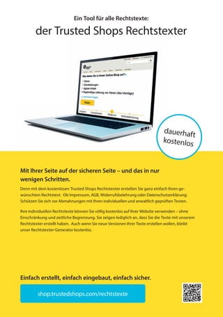 Ein Tool für alle Rechtstexte:
der Trusted Shops Rechtstexter
Mit Ihrer Seite auf der sicheren Seite – und das in nur
wenigen Schritten.
Denn mit dem kostenlosen Trusted Shops Rechtstexter erstellen Sie ganz einfach Ihren ge-
wünschten Rechtstext. Ob Impressum, AGB, Widerrufsbelehrung oder Datenschutzerklärung:
Schützen Sie sich vor Abmahnungen mit Ihren individuellen und anwaltlich geprüften Texten.
Ihre individuellen Rechtstexte können Sie völlig kostenlos auf Ihrer Website verwenden – ohne
Einschränkung und zeitliche Begrenzung. Sie zeigen lediglich an, dass Sie die Texte mit unserem
Rechtstexter erstellt haben. Auch wenn Sie neue Versionen Ihrer Texte erstellen wollen, bleibt
unser Rechtstexter-Generator kostenlos.
shop.trustedshops.com/rechtstexte
dauerhaft
kostenlos
Einfach erstellt, einfach eingebaut, einfach sicher.
20151214_b2b_hb_preface_Anzeigen_165x235mm_de-DE_1v0001-MKT-235.indd 1 14.12.2015 14:51:55
 