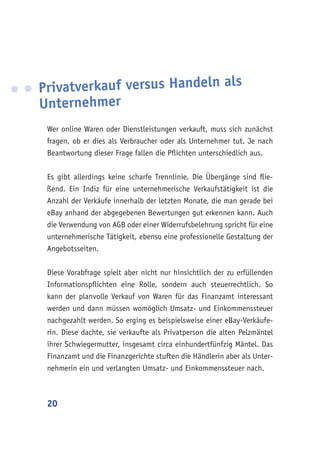 20
Privatverkauf versus Handeln als
Unternehmer
Wer online Waren oder Dienstleistungen verkauft, muss sich zunächst
fragen, ob er dies als Verbraucher oder als Unternehmer tut. Je nach
Beantwortung dieser Frage fallen die Pflichten unterschiedlich aus.
Es gibt allerdings keine scharfe Trennlinie. Die Übergänge sind flie-
ßend. Ein Indiz für eine unternehmerische Verkaufstätigkeit ist die
Anzahl der Verkäufe innerhalb der letzten Monate, die man gerade bei
eBay anhand der abgegebenen Bewertungen gut erkennen kann. Auch
die Verwendung von AGB oder einer Widerrufsbelehrung spricht für eine
unternehmerische Tätigkeit, ebenso eine professionelle Gestaltung der
Angebotsseiten.
Diese Vorabfrage spielt aber nicht nur hinsichtlich der zu erfüllenden
Informationspflichten eine Rolle, sondern auch steuerrechtlich. So
kann der planvolle Verkauf von Waren für das Finanzamt interessant
werden und dann müssen womöglich Umsatz- und Einkommenssteuer
nachgezahlt werden. So erging es beispielsweise einer eBay-Verkäufe-
rin. Diese dachte, sie verkaufte als Privatperson die alten Pelzmäntel
ihrer Schwiegermutter, insgesamt circa einhundertfünfzig Mäntel. Das
Finanzamt und die Finanzgerichte stuften die Händlerin aber als Unter-
nehmerin ein und verlangten Umsatz- und Einkommenssteuer nach.
 