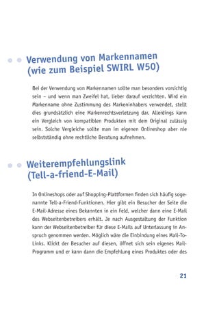 21
Verwendung von Markennamen
(wie zum Beispiel SWIRL W50)
Bei der Verwendung von Markennamen sollte man besonders vorsichtig
sein – und wenn man Zweifel hat, lieber darauf verzichten. Wird ein
Markenname ohne Zustimmung des Markeninhabers verwendet, stellt
dies grundsätzlich eine Markenrechtsverletzung dar. Allerdings kann
ein Vergleich von kompatiblen Produkten mit dem Original zulässig
sein. Solche Vergleiche sollte man im eigenen Onlineshop aber nie
selbstständig ohne rechtliche Beratung aufnehmen.
Weiterempfehlungslink
(Tell-a-friend-E-Mail)
In Onlineshops oder auf Shopping-Plattformen finden sich häufig soge-
nannte Tell-a-Friend-Funktionen. Hier gibt ein Besucher der Seite die
E-Mail-Adresse eines Bekannten in ein Feld, welcher dann eine E-Mail
des Webseitenbetreibers erhält. Je nach Ausgestaltung der Funktion
kann der Webseitenbetreiber für diese E-Mails auf Unterlassung in An-
spruch genommen werden. Möglich wäre die Einbindung eines Mail-To-
Links. Klickt der Besucher auf diesen, öffnet sich sein eigenes Mail-
Programm und er kann dann die Empfehlung eines Produktes oder des
 