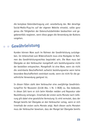 23
die komplexe Datenübertragung und -verarbeitung dar. Wer derartige
Social-Media-Plug-ins auf der eigenen Website einsetzt, sollte ganz
genau die Tätigkeiten der Datenschutzbehörden beobachten und ge-
gebenenfalls reagieren, wenn diese gegen die Verwendung der Buttons
vorgehen.
Gewährleistung
Kunden können Ware auch im Rahmen der Gewährleistung zurückge-
ben. Im Unterschied zum Widerrufsrecht muss eine Rückgabe im Rah-
men des Gewährleistungsrechtes begründet sein. Die Ware muss bei
Übergabe an den Verbraucher mangelhaft sein beziehungsweise nicht
der bestellten entsprechen. Mangelhaft ist eine Ware, wenn sie nicht
die vereinbarte Beschaffenheit aufweist beziehungsweise wenn keine
besondere Beschaffenheit vereinbart wurde, wenn sie nicht für die ge-
wöhnliche Verwendung geeignet ist.
In diesen Fällen steht dem Verbraucher eine zweijährige Gewährleis-
tungsfrist für Neuwaren (§ 438 Abs. 1 Nr. 3 BGB) zu. Das bedeutet,
in dieser Zeit kann er sich beim Händler melden und Reparatur oder
Neulieferung verlangen. Innerhalb der ersten sechs Monate nach Liefe-
rung gilt dabei eine gesetzliche Vermutung: Es wird vermutet, dass der
Mangel bereits bei Übergabe an den Verbraucher vorlag, wenn er sich
innerhalb der ersten sechs Monate zeigt. Nach diesen sechs Monaten
muss der Verbraucher beweisen, dass der Mangel bei Übergabe bereits
 