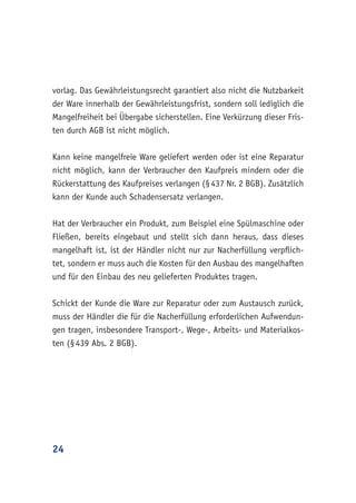 24
vorlag. Das Gewährleistungsrecht garantiert also nicht die Nutzbarkeit
der Ware innerhalb der Gewährleistungsfrist, sondern soll lediglich die
Mangelfreiheit bei Übergabe sicherstellen. Eine Verkürzung dieser Fris-
ten durch AGB ist nicht möglich.
Kann keine mangelfreie Ware geliefert werden oder ist eine Reparatur
nicht möglich, kann der Verbraucher den Kaufpreis mindern oder die
Rückerstattung des Kaufpreises verlangen (§ 437 Nr. 2 BGB). Zusätzlich
kann der Kunde auch Schadensersatz verlangen.
Hat der Verbraucher ein Produkt, zum Beispiel eine Spülmaschine oder
Fließen, bereits eingebaut und stellt sich dann heraus, dass dieses
mangelhaft ist, ist der Händler nicht nur zur Nacherfüllung verpflich-
tet, sondern er muss auch die Kosten für den Ausbau des mangelhaften
und für den Einbau des neu gelieferten Produktes tragen.
Schickt der Kunde die Ware zur Reparatur oder zum Austausch zurück,
muss der Händler die für die Nacherfüllung erforderlichen Aufwendun-
gen tragen, insbesondere Transport-, Wege-, Arbeits- und Materialkos-
ten (§ 439 Abs. 2 BGB).
 