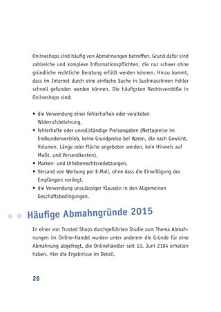 26
Onlineshops sind häufig von Abmahnungen betroffen. Grund dafür sind
zahlreiche und komplexe Informationspflichten, die nur schwer ohne
gründliche rechtliche Beratung erfüllt werden können. Hinzu kommt,
dass im Internet durch eine einfache Suche in Suchmaschinen Fehler
schnell gefunden werden können. Die häufigsten Rechtsverstöße in
Onlineshops sind:
•	die Verwendung einer fehlerhaften oder veralteten
Widerrufsbelehrung,
•	fehlerhafte oder unvollständige Preisangaben (Nettopreise im
Endkundenvertrieb, keine Grundpreise bei Waren, die nach Gewicht,
Volumen, Länge oder Fläche angeboten werden, kein Hinweis auf
MwSt. und Versandkosten),
•	Marken- und Urheberrechtsverletzungen,
•	Versand von Werbung per E-Mail, ohne dass die Einwilligung des
Empfängers vorliegt,
•	die Verwendung unzulässiger Klauseln in den Allgemeinen
Geschäftsbedingungen.
Häufige Abmahngründe 2015
In einer von Trusted Shops durchgeführten Studie zum Thema Abmah-
nungen im Online-Handel wurden unter anderem die Gründe für eine
Abmahnung abgefragt, die Onlinehändler seit 13. Juni 2104 erhalten
haben. Hier die Ergebnisse im Detail.
 