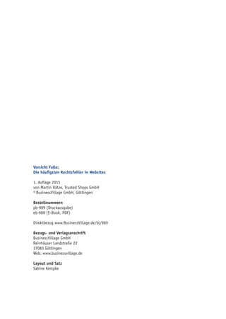 Vorsicht Falle:
Die häufigsten Rechtsfehler in Websites
1. Auflage 2015
von Martin Rätze, Trusted Shops GmbH
© BusinessVillage GmbH, Göttingen
Bestellnummern
pb-989 (Druckausgabe)
eb-989 (E-Book, PDF)
Direktbezug www.BusinessVillage.de/bl/989
Bezugs- und Verlagsanschrift
BusinessVillage GmbH
Reinhäuser Landstraße 22
37083 Göttingen
Web: www.businessvillage.de
Layout und Satz
Sabine Kempke
 