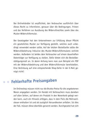 29
Der Onlinehändler ist verpflichtet, den Verbraucher ausführlich über
dieses Recht zu informieren, genauer über die Bedingungen, Fristen
und das Verfahren zur Ausübung des Widerrufsrechtes sowie über das
Muster-Widerrufsformular.
Der Gesetzgeber hat den Unternehmern zur Erfüllung dieser Pflicht
ein gesetzliches Muster zur Verfügung gestellt, welches auch unbe-
dingt verwendet werden sollte. Auf der letzten Bestellseite sollte die
Widerrufsbelehrung inklusive des Muster-Widerrufsformulares verlinkt
werden. Außerdem ist beides dem Verbraucher auf einem dauerhaften
Datenträger zur Verfügung zu stellen. Dafür bietet sich die Bestellbe-
stätigungsmail an. In deren Anhang kann man zum Beispiel ein PDF
mit der Widerrufsbelehrung und dem Widerrufsformular bereitstellen.
Eine Verlinkung auf eine entsprechende Shop-Seite in der E-Mail ge-
nügt nicht!
Fehlerhafte Preisangaben
Im Onlineshop müssen nicht nur die Brutto-Preise für die angebotenen
Waren angegeben werden. Im Handel mit Verbrauchern muss daneben
auf allen Seiten, auf denen ein Produkt in den Warenkorb gelegt wer-
den kann, auch ein Hinweis erfolgen, dass in dem Preis die Mehrwert-
steuer enthalten ist und ob zuzüglich Versandkosten anfallen. Ist dies
der Fall, müssen diese ebenfalls genannt werden. Durchgesetzt hat sich
 