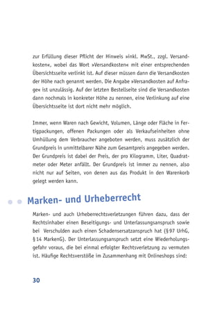 30
zur Erfüllung dieser Pflicht der Hinweis »inkl. MwSt., zzgl. Versand-
kosten«, wobei das Wort »Versandkosten« mit einer entsprechenden
Übersichtsseite verlinkt ist. Auf dieser müssen dann die Versandkosten
der Höhe nach genannt werden. Die Angabe »Versandkosten auf Anfra-
ge« ist unzulässig. Auf der letzten Bestellseite sind die Versandkosten
dann nochmals in konkreter Höhe zu nennen, eine Verlinkung auf eine
Übersichtsseite ist dort nicht mehr möglich.
Immer, wenn Waren nach Gewicht, Volumen, Länge oder Fläche in Fer-
tigpackungen, offenen Packungen oder als Verkaufseinheiten ohne
Umhüllung dem Verbraucher angeboten werden, muss zusätzlich der
Grundpreis in unmittelbarer Nähe zum Gesamtpreis angegeben werden.
Der Grundpreis ist dabei der Preis, der pro Kilogramm, Liter, Quadrat-
meter oder Meter anfällt. Der Grundpreis ist immer zu nennen, also
nicht nur auf Seiten, von denen aus das Produkt in den Warenkorb
gelegt werden kann.
Marken- und Urheberrecht
Marken- und auch Urheberrechtsverletzungen führen dazu, dass der
Rechtsinhaber einen Beseitigungs- und Unterlassungsanspruch sowie
bei Verschulden auch einen Schadensersatzanspruch hat (§ 97 UrhG,
§ 14 MarkenG). Der Unterlassungsanspruch setzt eine Wiederholungs-
gefahr voraus, die bei einmal erfolgter Rechtsverletzung zu vermuten
ist. Häufige Rechtsverstöße im Zusammenhang mit Onlineshops sind:
 