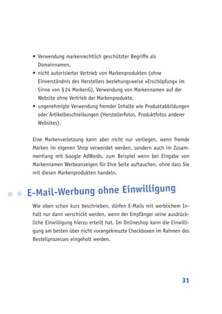 31
•	Verwendung markenrechtlich geschützter Begriffe als
Domainnamen,
•	nicht autorisierter Vertrieb von Markenprodukten (ohne
Einverständnis des Herstellers beziehungsweise »Erschöpfung« im
Sinne von § 24 MarkenG), Verwendung von Markennamen auf der
Website ohne Vertrieb der Markenprodukte,
•	ungenehmigte Verwendung fremder Inhalte wie Produktabbildungen
oder Artikelbeschreibungen (Herstellerfotos, Produktfotos anderer
Websites).
Eine Markenverletzung kann aber nicht nur vorliegen, wenn fremde
Marken im eigenen Shop verwendet werden, sondern auch im Zusam-
menhang mit Google AdWords, zum Beispiel wenn bei Eingabe von
Markennamen Werbeanzeigen für Ihre Seite auftauchen, ohne dass Sie
mit diesen Markenprodukten handeln.
E-Mail-Werbung ohne Einwilligung
Wie oben schon kurz beschrieben, dürfen E-Mails mit werblichem In-
halt nur dann verschickt werden, wenn der Empfänger seine ausdrück-
liche Einwilligung hierzu erteilt hat. Im Onlineshop kann die Einwilli-
gung am besten über nicht vorangekreuzte Checkboxen im Rahmen des
Bestellprozesses eingeholt werden.
 