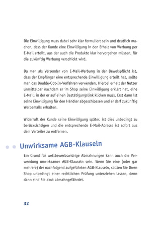 32
Die Einwilligung muss dabei sehr klar formuliert sein und deutlich ma-
chen, dass der Kunde eine Einwilligung in den Erhalt von Werbung per
E-Mail erteilt, aus der auch die Produkte klar hervorgehen müssen, für
die zukünftig Werbung verschickt wird.
Da man als Versender von E-Mail-Werbung in der Beweispflicht ist,
dass der Empfänger eine entsprechende Einwilligung erteilt hat, sollte
man das Double-Opt-In-Verfahren verwenden. Hierbei erhält der Nutzer
unmittelbar nachdem er im Shop seine Einwilligung erklärt hat, eine
E-Mail, in der er auf einen Bestätigungslink klicken muss. Erst dann ist
seine Einwilligung für den Händler abgeschlossen und er darf zukünftig
Werbemails erhalten.
Widerruft der Kunde seine Einwilligung später, ist dies unbedingt zu
berücksichtigen und die entsprechende E-Mail-Adresse ist sofort aus
dem Verteiler zu entfernen.
Unwirksame AGB-Klauseln
Ein Grund für wettbewerbswidrige Abmahnungen kann auch die Ver-
wendung unwirksamer AGB-Klauseln sein. Wenn Sie eine (oder gar
mehrere) der nachfolgend aufgeführten AGB-Klauseln, sollten Sie Ihren
Shop unbedingt einer rechtlichen Prüfung unterziehen lassen, denn
dann sind Sie akut abmahngefährdet.
 