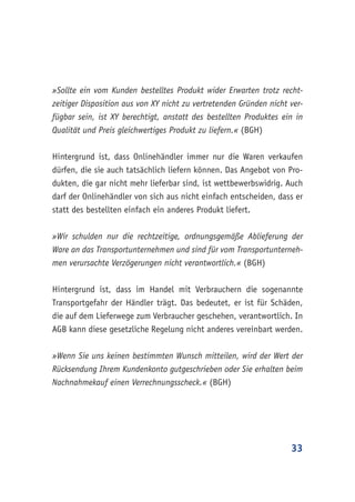 33
»Sollte ein vom Kunden bestelltes Produkt wider Erwarten trotz recht-
zeitiger Disposition aus von XY nicht zu vertretenden Gründen nicht ver-
fügbar sein, ist XY berechtigt, anstatt des bestellten Produktes ein in
Qualität und Preis gleichwertiges Produkt zu liefern.« (BGH)
Hintergrund ist, dass Onlinehändler immer nur die Waren verkaufen
dürfen, die sie auch tatsächlich liefern können. Das Angebot von Pro-
dukten, die gar nicht mehr lieferbar sind, ist wettbewerbswidrig. Auch
darf der Onlinehändler von sich aus nicht einfach entscheiden, dass er
statt des bestellten einfach ein anderes Produkt liefert.
»Wir schulden nur die rechtzeitige, ordnungsgemäße Ablieferung der
Ware an das Transportunternehmen und sind für vom Transportunterneh-
men verursachte Verzögerungen nicht verantwortlich.« (BGH)
Hintergrund ist, dass im Handel mit Verbrauchern die sogenannte
Transportgefahr der Händler trägt. Das bedeutet, er ist für Schäden,
die auf dem Lieferwege zum Verbraucher geschehen, verantwortlich. In
AGB kann diese gesetzliche Regelung nicht anderes vereinbart werden.
»Wenn Sie uns keinen bestimmten Wunsch mitteilen, wird der Wert der
Rücksendung Ihrem Kundenkonto gutgeschrieben oder Sie erhalten beim
Nachnahmekauf einen Verrechnungsscheck.« (BGH)
 