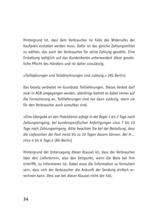 34
Hintergrund ist, dass dem Verbraucher im Falle des Widerrufes der
Kaufpreis erstattet werden muss. Dafür ist das gleiche Zahlungsmittel
zu wählen, das auch der Verbraucher für seine Zahlung gewählt. Eine
Erstattung lediglich auf das Kundenkonto unterwandert diese gesetz-
liche Pflicht des Händlers und ist daher unzulässig.
»Teillieferungen und Teilabrechnungen sind zulässig.« (KG Berlin)
Das Gesetz verbietet im Grundsatz Teillieferungen. Dieses Verbot darf
zwar in AGB umgegangen werden, allerdings kommt es dabei immer auf
die Formulierung an. Teillieferungen sind nur dann zulässig, wenn sie
für den Verbraucher auch zumutbar sind.
»Eine Übergabe an den Paketdienst erfolgt in der Regel 1 bis 2 Tage nach
Zahlungseingang, bei kundenspezifischen Anfertigungen circa 7 bis 10
Tage nach Zahlungseingang. Bitte beachten Sie bei der Bestellung, dass
die Lieferzeiten der Post meist bis zu 10 Tagen dauern können. Bei H…
circa 4 bis 6 Tage.« (KG Berlin)
Hintergrund der Untersagung dieser Klausel ist, dass der Verbraucher
über den Liefertermin, also den Zeitpunkt, wann die Ware bei ihm
eintrifft, zu informieren ist. Dabei muss die Information so formuliert
sein, dass sich der Verbraucher die Ankunft der Sendung einfach er-
rechnen kann. Dies war bei dieser Klausel nicht der Fall.
 