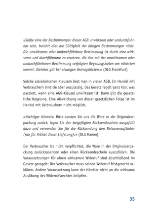 35
»Sollte eine der Bestimmungen dieser AGB unwirksam oder undurchführ-
bar sein, berührt dies die Gültigkeit der übrigen Bestimmungen nicht.
Die unwirksame oder undurchführbare Bestimmung ist durch eine wirk-
same und durchführbare zu ersetzen, die den mit der unwirksamen oder
undurchführbaren Bestimmung verfolgten Regelungszielen am nächsten
kommt. Gleiches gilt bei etwaigen Vertragslücken.« (OLG Frankfurt)
Solche salvatorischen Klauseln liest man in vielen AGB. Im Handel mit
Verbrauchern sind sie aber unzulässig. Das Gesetz regelt ganz klar, was
passiert, wenn eine AGB-Klausel unwirksam ist: Dann gilt die gesetz-
liche Regelung. Eine Abweichung von dieser gesetzlichen Folge ist im
Handel mit Verbrauchern nicht möglich.
»Wichtiger Hinweis: Bitte senden Sie uns die Ware in der Originalver-
packung zurück, legen Sie den beigefügten Rücksendeschein ausgefüllt
dazu und verwenden Sie für die Rücksendung den Retourenaufkleber
(nur für Artikel dieser Lieferung).« (OLG Hamm)
Der Verbraucher ist nicht verpflichtet, die Ware in der Originalverpa-
ckung zurückzusenden oder einen Rücksendeschein auszufüllen. Die
Voraussetzungen für einen wirksamen Widerruf sind abschließend im
Gesetz geregelt: Der Verbraucher muss seinen Widerruf fristgerecht er-
klären. Andere Voraussetzung kann der Händler nicht an die wirksame
Ausübung des Widerrufsrechtes knüpfen.
 