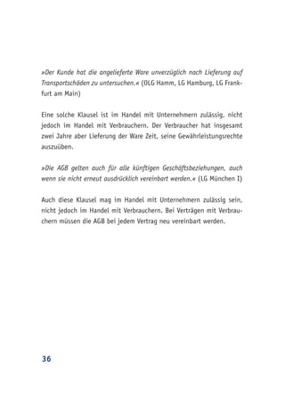 36
»Der Kunde hat die angelieferte Ware unverzüglich nach Lieferung auf
Transportschäden zu untersuchen.« (OLG Hamm, LG Hamburg, LG Frank-
furt am Main)
Eine solche Klausel ist im Handel mit Unternehmern zulässig, nicht
jedoch im Handel mit Verbrauchern. Der Verbraucher hat insgesamt
zwei Jahre aber Lieferung der Ware Zeit, seine Gewährleistungsrechte
auszuüben.
»Die AGB gelten auch für alle künftigen Geschäftsbeziehungen, auch
wenn sie nicht erneut ausdrücklich vereinbart werden.« (LG München I)
Auch diese Klausel mag im Handel mit Unternehmern zulässig sein,
nicht jedoch im Handel mit Verbrauchern. Bei Verträgen mit Verbrau-
chern müssen die AGB bei jedem Vertrag neu vereinbart werden.
 