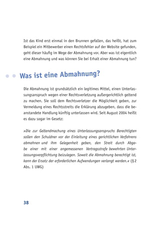 38
Ist das Kind erst einmal in den Brunnen gefallen, das heißt, hat zum
Beispiel ein Mitbewerber einen Rechtsfehler auf der Website gefunden,
geht dieser häufig im Wege der Abmahnung vor. Aber was ist eigentlich
eine Abmahnung und was können Sie bei Erhalt einer Abmahnung tun?
Was ist eine Abmahnung?
Die Abmahnung ist grundsätzlich ein legitimes Mittel, einen Unterlas-
sungsanspruch wegen einer Rechtsverletzung außergerichtlich geltend
zu machen. Sie soll dem Rechtsverletzer die Möglichkeit geben, zur
Vermeidung eines Rechtsstreits die Erklärung abzugeben, dass die be-
anstandete Handlung künftig unterlassen wird. Seit August 2004 heißt
es dazu sogar im Gesetz:
»Die zur Geltendmachung eines Unterlassungsanspruchs Berechtigten
sollen den Schuldner vor der Einleitung eines gerichtlichen Verfahrens
abmahnen und ihm Gelegenheit geben, den Streit durch Abga-
be einer mit einer angemessenen Vertragsstrafe bewehrten Unter-
lassungsverpflichtung beizulegen. Soweit die Abmahnung berechtigt ist,
kann der Ersatz der erforderlichen Aufwendungen verlangt werden.« (§ 2
Abs. 1 UWG)
 