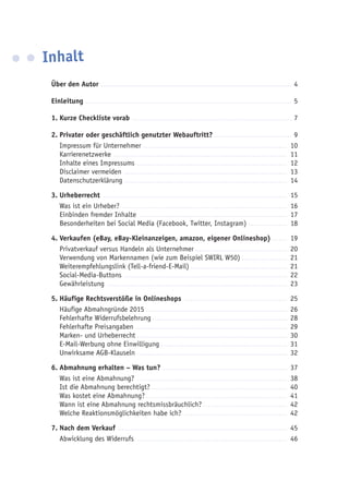 Inhalt
Über den Autor ......................................................................................... 4
Einleitung ................................................................................................. 5
1.	Kurze Checkliste vorab ........................................................................... 7
2.	Privater oder geschäftlich genutzter Webauftritt?..................................... 9
Impressum für Unternehmer .................................................................... 10
Karrierenetzwerke .................................................................................. 11
Inhalte eines Impressums ....................................................................... 12
Disclaimer vermeiden ............................................................................. 13
Datenschutzerklärung............................................................................. 14
3.	Urheberrecht ....................................................................................... 15
Was ist ein Urheber? .............................................................................. 16
Einbinden fremder Inhalte ...................................................................... 17
Besonderheiten bei Social Media (Facebook, Twitter, Instagram) .................. 18
4.	Verkaufen (eBay, eBay-Kleinanzeigen, amazon, eigener Onlineshop)........ 19
Privatverkauf versus Handeln als Unternehmer............................................ 20
Verwendung von Markennamen (wie zum Beispiel SWIRL W50)...................... 21
Weiterempfehlungslink (Tell-a-friend-E-Mail).............................................. 21
Social-Media-Buttons ............................................................................. 22
Gewährleistung ..................................................................................... 23
5.	Häufige Rechtsverstöße in Onlineshops ................................................. 25
Häufige Abmahngründe 2015................................................................... 26
Fehlerhafte Widerrufsbelehrung................................................................ 28
Fehlerhafte Preisangaben........................................................................ 29
Marken- und Urheberrecht....................................................................... 30
E-Mail-Werbung ohne Einwilligung............................................................ 31
Unwirksame AGB-Klauseln ...................................................................... 32
6.	Abmahnung erhalten – Was tun? ........................................................... 37
Was ist eine Abmahnung? ....................................................................... 38
Ist die Abmahnung berechtigt? ............................................................... 40
Was kostet eine Abmahnung?................................................................... 41
Wann ist eine Abmahnung rechtsmissbräuchlich?........................................ 42
Welche Reaktionsmöglichkeiten habe ich? ................................................. 42
7.	Nach dem Verkauf ................................................................................ 45
Abwicklung des Widerrufs ....................................................................... 46
 