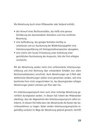 39
Die Abmahnung durch einen Mitbewerber oder Verband enthält:
•	den Vorwurf eines Rechtsverstoßes, das heißt eine genaue
Schilderung des beanstandeten Verhaltens und eine rechtliche
Bewertung,
•	eine Aufforderung, das gerügte Verhalten künftig zu
unterlassen und zur Ausräumung der Wiederholungsgefahr eine
Unterlassungserklärung mit Vertragsstrafeversprechen abzugeben,
•	eine (meist sehr kurze) Fristsetzung unter Androhung einer
gerichtlichen Durchsetzung des Anspruchs, falls die Frist erfolglos
verstreicht.
Mit der Abmahnung werden meist eine vorformulierte Unterlassungs-
erklärung und eine Rechnung über entstandene Schäden (vor allem
Rechtsanwaltskosten) verschickt. Auch Abmahnungen per E-Mail oder
telefonische Abmahnungen sollten ernst genommen werden, weil eine
bestimmte Form nicht vorgeschrieben ist. Aus Beweisgründen erfolgen
Abmahnungen jedoch meistens per Post oder Fax.
Ein Unterlassungsanspruch kann auch ohne vorherige Abmahnung ge-
richtlich durchgesetzt werden, in diesem Fall riskiert der Mitbewerber
allerdings, dass der Abgemahnte den Unterlassungsanspruch sofort an-
erkennt. In diesem Fall hätte dann der Abmahnende die Kosten des Ge-
richtsverfahrens zu tragen. Daher werden Unterlassungsansprüche re-
gelmäßig zunächst im Wege der Abmahnung geltend gemacht. Verhilft
 