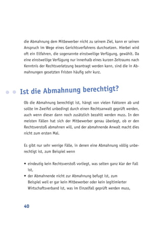 40
die Abmahnung dem Mitbewerber nicht zu seinem Ziel, kann er seinen
Anspruch im Wege eines Gerichtsverfahrens durchsetzen. Hierbei wird
oft ein Eilfahren, die sogenannte einstweilige Verfügung, gewählt. Da
eine einstweilige Verfügung nur innerhalb eines kurzen Zeitraums nach
Kenntnis der Rechtsverletzung beantragt werden kann, sind die in Ab-
mahnungen gesetzten Fristen häufig sehr kurz.
Ob die Abmahnung berechtigt ist, hängt von vielen Faktoren ab und
sollte im Zweifel unbedingt durch einen Rechtsanwalt geprüft werden,
auch wenn dieser dann noch zusätzlich bezahlt werden muss. In den
meisten Fällen hat sich der Mitbewerber genau überlegt, ob er den
Rechtsverstoß abmahnen will, und der abmahnende Anwalt macht dies
nicht zum ersten Mal.
Es gibt nur sehr wenige Fälle, in denen eine Abmahnung völlig unbe-
rechtigt ist, zum Beispiel wenn
•	eindeutig kein Rechtsverstoß vorliegt, was selten ganz klar der Fall
ist,
•	der Abmahnende nicht zur Abmahnung befugt ist, zum
Beispiel weil er gar kein Mitbewerber oder kein legitimierter
Wirtschaftsverband ist, was im Einzelfall geprüft werden muss,
Ist die Abmahnung berechtigt?
 