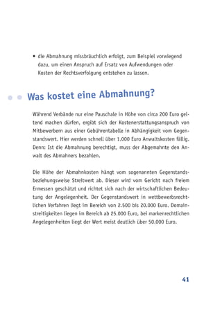 41
•	die Abmahnung missbräuchlich erfolgt, zum Beispiel vorwiegend
dazu, um einen Anspruch auf Ersatz von Aufwendungen oder
Kosten der Rechtsverfolgung entstehen zu lassen.
Was kostet eine Abmahnung?
Während Verbände nur eine Pauschale in Höhe von circa 200 Euro gel-
tend machen dürfen, ergibt sich der Kostenerstattungsanspruch von
Mitbewerbern aus einer Gebührentabelle in Abhängigkeit vom Gegen-
standswert. Hier werden schnell über 1.000 Euro Anwaltskosten fällig.
Denn: Ist die Abmahnung berechtigt, muss der Abgemahnte den An-
walt des Abmahners bezahlen.
Die Höhe der Abmahnkosten hängt vom sogenannten Gegenstands-
beziehungsweise Streitwert ab. Dieser wird vom Gericht nach freiem
Ermessen geschätzt und richtet sich nach der wirtschaftlichen Bedeu-
tung der Angelegenheit. Der Gegenstandswert in wettbewerbsrecht-
lichen Verfahren liegt im Bereich von 2.500 bis 20.000 Euro. Domain-
streitigkeiten liegen im Bereich ab 25.000 Euro, bei markenrechtlichen
Angelegenheiten liegt der Wert meist deutlich über 50.000 Euro.
 